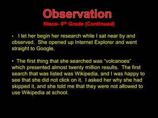• I let her begin her research while I sat near by and 
observed. She opened up Internet Explorer and went 
straight to Google. 
• The first thing that she searched was “volcanoes” 
which presented almost twenty million results. The first 
search that was listed was Wikipedia, and I was happy to 
see that she did not click on it. I asked her why she had 
skipped it, and she told me that they were not allowed to 
use Wikipedia at school. 
 