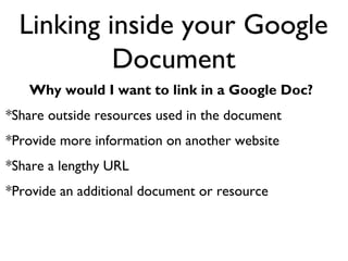 Linking inside your Google
           Document
   Why would I want to link in a Google Doc?
*Share outside resources used in the document
*Provide more information on another website
*Share a lengthy URL
*Provide an additional document or resource
 