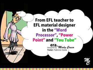 From EFL teacher to
EFL material designer
in the “Word
Processor”, “Power
Point” and “You Tube”
era.Designed by Mady Casco
Tutor: Fabricio Costa
 
