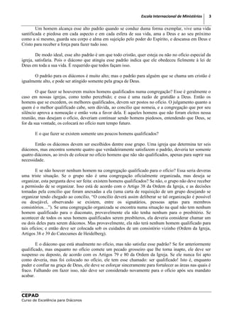 Escola Internacional de Ministérios   3

        Um homem alcança esse alto padrão quando se conduz duma forma exemplar, vive uma vida
santificada e piedosa em cada aspecto e em cada esfera de sua vida, ama a Deus e ao seu próximo
como a si mesmo, guarda seu corpo e alma em sujeição pelo poder do Espírito, e descansa em Deus e
Cristo para receber a força para fazer tudo isso.

        De modo ideal, esse alto padrão é um que todo cristão, quer esteja ou não no ofício especial da
igreja, satisfaria. Pois o diácono que atingiu esse padrão indica que ele obedeceu fielmente à lei de
Deus em toda a sua vida. É requerido que todos façam isso.

      O padrão para os diáconos é muito alto; mas o padrão para alguém que se chama um cristão é
igualmente alto, e pode ser atingido somente pela graça de Deus.

        O que fazer se houverem muitos homens qualificados numa congregação? Esse é geralmente o
caso em nossas igrejas, como tenho percebido; e essa é uma razão de gratidão a Deus. Então os
homens que se excedem, os melhores qualificados, devem ser postos no ofício. O julgamento quanto a
quem é o melhor qualificado cabe, sem dúvida, ao concílio que nomeia, e a congregação que por seu
silêncio aprova a nomeação e então vota a favor dela. E aqueles homens que não foram eleitos nessa
reunião, mas desejam o ofício, deveriam continuar sendo homens piedosos, entendendo que Deus, se
for da sua vontade, os colocará no ofício num tempo futuro.

       E o que fazer se existem somente uns poucos homens qualificados?

       Então os diáconos devem ser escolhidos dentre esse grupo. Uma igreja que determina ter seis
diáconos, mas encontra somente quatro que verdadeiramente satisfazem o padrão, deveria ter somente
quatro diáconos, ao invés de colocar no ofício homens que não são qualificados, apenas para suprir sua
necessidade.

        E se não houver nenhum homem na congregação qualificado para o ofício? Essa seria deveras
uma triste situação. Se o grupo não é uma congregação oficialmente organizada, mas deseja se
organizar, esta pergunta deve ser feita: existem homens qualificados? Se não, o grupo não deve receber
a permissão de se organizar. Isso está de acordo com o Artigo 38 da Ordem da Igreja, e as decisões
tomadas pela concilio que foram anexadas a ela (uma carta de requisição de um grupo desejando se
organizar tendo chegado ao concílio, “O concílio deverá assim deliberar se tal organização é possível
ou desejável, observando se existem, entre os signatários, pessoas aptas para membros
consistórios…”). Se uma congregação organizada se encontra numa situação na qual não tem nenhum
homem qualificado para o diaconato, provavelmente ela não tenha nenhum para o presbitério. Se
acontecer de todos os seus homens qualificados serem presbíteros, ela deveria considerar chamar um
ou dois deles para serem diáconos. Mas provavelmente, ela não terá nenhum homem qualificado para
tais ofícios; e então deve ser colocada sob os cuidados de um consistório vizinho (Ordem da Igreja,
Artigos 38 e 39 do Catecumes de Heidelberg).

        E o diácono que está atualmente no ofício, mas não satisfaz esse padrão? Se for anteriormente
qualificado, mas enquanto no ofício comete um pecado grosseiro que lhe torna inapto, ele deve ser
suspenso ou deposto, de acordo com os Artigos 79 e 80 da Ordem da Igreja. Se ele nunca foi apto
como deveria, mas foi colocado no ofício, ele tem esse chamado: ser qualificado! Isto é, enquanto
puder e confiar na graça de Deus, ele deve se esforçar sinceramente para fortalecer as áreas nas quais é
fraco. Falhando em fazer isso, não deve ser considerado novamente para o ofício após seu mandato
acabar.



CEPAD
Curso de Excelência para Diáconos
 