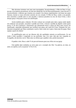 Escola Internacional de Ministérios   4

        Mas devemos terminar com uma nota encorajadora. Invariavelmente, o filho de Deus vê que,
devido à sua natureza pecaminosa, ele não tem obedecido à lei de Deus perfeitamente, como deveria. E
invariavelmente, o diácono que examina seu coração à luz desses requerimentos verá áreas nas quais
fracassa, mesmo se essas estiverem somente em seu coração. O filho de Deus, vendo o seu pecado,
deve encontrar o perdão para os seus pecados e natureza pecadora na cruz de Jesus Cristo, e deve
desejar graça e força para crescer em santificação.

        Assim também para o diácono. Ele deve colocar um exemplo para toda a igreja sendo rápido
em confessar seus pecados, encontrar o perdão em Cristo, e buscar o perdão de alguém contra quem
pecou. E ele deve professar e demonstrar que diariamente busca a graça de Deus para crescer em
santificação, esperando plenamente que receberá essa graça, por causa de Cristo. Enquanto faz isso,
descansa assegurado que Deus continuará a usá-lo, fraco como ele é para o bem-estar da igreja. Deus
equipa a quem ele chama!

      As qualificações para ser um diácono não são qualidades naturais ou profissionais. Se um
irmão é bem sucedido e respeitado na sua profissão, mas vive uma vida que traz vergonha ao
Evangelho, ele não deve servir. Mais uma vez afirmo que o padrão é alto, porém necessário!

       O padrão é alto. Deus o sabe! E ele proverá homens para esse ofício em sua igreja.

       Este padrão dará condições ao servo para ser o exemplo dos fiéis “na palavra, no trato, no
amor, no espírito, na fé, na pureza” (I Tm 4:12).




CEPAD
Curso de Excelência para Diáconos
 