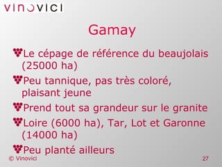 Gamay Le cépage de référence du beaujolais (25000 ha) Peu tannique, pas très coloré, plaisant jeune Prend tout sa grandeur sur le granite Loire (6000 ha), Tar, Lot et Garonne (14000 ha) Peu planté ailleurs 