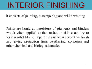 1
INTERIOR FINISHING
It consists of painting, distempering and white washing
Paints are liquid compositions of pigments and binders
which when applied to the surface in thin coats dry to
form a solid film to impart the surface a decorative finish
and giving protection from weathering, corrosion and
other chemical and biological attacks.
 