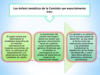 El papel central que
desempeña la
modalidad específica de
la inserción
internacional de
nuestras economías, es
decir, su estructura de
especialización y la
dependencia de flujos
inestables de capital.
La transmisión del
cambio tecnológico
desde los países que
generan conocimiento
hacia los nuestros,
cuyas imperfecciones
generan dinámicas que
no facilitan la
convergencia en los
niveles de desarrollo en
ausencia de
intervención estatal.
La equidad y su relación
con el proceso global de
desarrollo, ya que tanto
la forma como las
estructuras productivas
y de propiedad
condicionan la
distribución de los frutos
del desarrollo y como
ésta última afecta la
estructura y dinámica
económicas.
Los énfasis temáticos de la Comisión son esencialmente
tres:
 