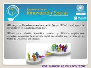 El proyecto Experiencias en Innovación Social, CEPAL con el apoyo de 
la Fundación W.K. Kellogg, desde 2004. 
Tiene como objetivo identificar, analizar y difundir ampliamente 
iniciativas novedosas de desarrollo social que aporten en el avance de las 
Metas de Desarrollo del Milenio. 
POR: MANCILLAS VELASCO IRENE 
 