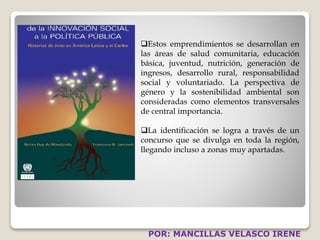 Estos emprendimientos se desarrollan en 
las áreas de salud comunitaria, educación 
básica, juventud, nutrición, generación de 
ingresos, desarrollo rural, responsabilidad 
social y voluntariado. La perspectiva de 
género y la sostenibilidad ambiental son 
consideradas como elementos transversales 
de central importancia. 
La identificación se logra a través de un 
concurso que se divulga en toda la región, 
llegando incluso a zonas muy apartadas. 
POR: MANCILLAS VELASCO IRENE 
 