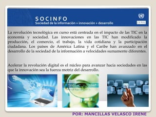 La revolución tecnológica en curso está centrada en el impacto de las TIC en la 
economía y sociedad. Las innovaciones en las TIC han modificado la 
producción, el comercio, el trabajo, la vida cotidiana y la participación 
ciudadana. Los países de América Latina y el Caribe han avanzado en el 
desarrollo de la sociedad de la información a velocidades sumamente diferentes. 
Acelerar la revolución digital es el núcleo para avanzar hacia sociedades en las 
que la innovación sea la fuerza motriz del desarrollo. 
POR: MANCILLAS VELASCO IRENE 
 