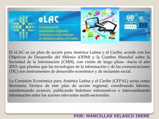 El eLAC es un plan de acción para América Latina y el Caribe, acorde con los 
Objetivos de Desarrollo del Milenio (ODM) y la Cumbre Mundial sobre la 
Sociedad de la Información (CMSI), con visión de largo plazo –hacia el año 
2015- que plantea que las tecnologías de la información y de las comunicaciones 
(TIC) son instrumentos de desarrollo económico y de inclusión social. 
La Comisión Económica para América Latina y el Caribe (CEPAL) actúa como 
Secretaría Técnica de este plan de acción regional, coordinando labores, 
monitoreando avances, publicando boletines informativos e intercambiando 
información entre los actores relevantes multi-sectoriales. 
POR: MANCILLAS VELASCO IRENE 
 