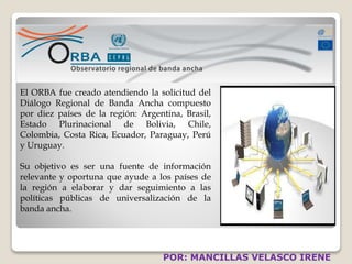 El ORBA fue creado atendiendo la solicitud del 
Diálogo Regional de Banda Ancha compuesto 
por diez países de la región: Argentina, Brasil, 
Estado Plurinacional de Bolivia, Chile, 
Colombia, Costa Rica, Ecuador, Paraguay, Perú 
y Uruguay. 
Su objetivo es ser una fuente de información 
relevante y oportuna que ayude a los países de 
la región a elaborar y dar seguimiento a las 
políticas públicas de universalización de la 
banda ancha. 
POR: MANCILLAS VELASCO IRENE 
 