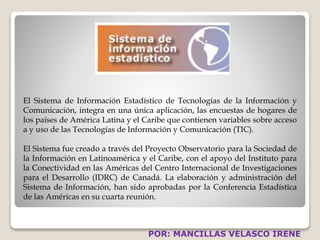 El Sistema de Información Estadístico de Tecnologías de la Información y 
Comunicación, integra en una única aplicación, las encuestas de hogares de 
los países de América Latina y el Caribe que contienen variables sobre acceso 
a y uso de las Tecnologías de Información y Comunicación (TIC). 
El Sistema fue creado a través del Proyecto Observatorio para la Sociedad de 
la Información en Latinoamérica y el Caribe, con el apoyo del Instituto para 
la Conectividad en las Américas del Centro Internacional de Investigaciones 
para el Desarrollo (IDRC) de Canadá. La elaboración y administración del 
Sistema de Información, han sido aprobadas por la Conferencia Estadística 
de las Américas en su cuarta reunión. 
POR: MANCILLAS VELASCO IRENE 
 