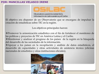 POR: MANCILLAS VELASCO IRENE 
El objetivo era disponer de un Observatorio que se encargara de impulsar la 
creación de estadísticas sobre TIC en la región. 
Los objetivos principales fueron: 
Promover la armonización estadística con el fin de fortalecer el monitoreo de 
las políticas y proyectos de TIC en América Latina y el Caribe. 
Monitorear y analizar el progreso de los países de la región en la búsqueda 
del desarrollo de las sociedades de la información. 
Apoyar a los países en la recopilación y análisis de datos estadísticos, el 
desarrollo de capacidades y otras actividades de asistencia técnica (oficinas 
nacionales de estadística y otras instituciones oficiales). 
 