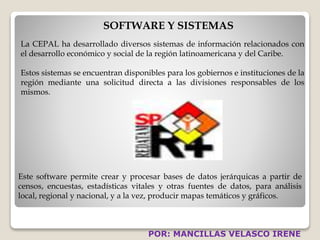 SOFTWARE Y SISTEMAS 
La CEPAL ha desarrollado diversos sistemas de información relacionados con 
el desarrollo económico y social de la región latinoamericana y del Caribe. 
Estos sistemas se encuentran disponibles para los gobiernos e instituciones de la 
región mediante una solicitud directa a las divisiones responsables de los 
mismos. 
Este software permite crear y procesar bases de datos jerárquicas a partir de 
censos, encuestas, estadísticas vitales y otras fuentes de datos, para análisis 
local, regional y nacional, y a la vez, producir mapas temáticos y gráficos. 
POR: MANCILLAS VELASCO IRENE 
 