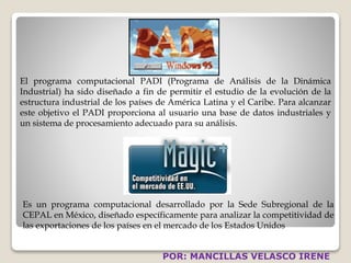 El programa computacional PADI (Programa de Análisis de la Dinámica 
Industrial) ha sido diseñado a fin de permitir el estudio de la evolución de la 
estructura industrial de los países de América Latina y el Caribe. Para alcanzar 
este objetivo el PADI proporciona al usuario una base de datos industriales y 
un sistema de procesamiento adecuado para su análisis. 
Es un programa computacional desarrollado por la Sede Subregional de la 
CEPAL en México, diseñado específicamente para analizar la competitividad de 
las exportaciones de los países en el mercado de los Estados Unidos 
POR: MANCILLAS VELASCO IRENE 
 