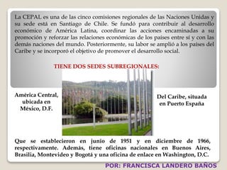 La CEPAL es una de las cinco comisiones regionales de las Naciones Unidas y 
su sede está en Santiago de Chile. Se fundó para contribuir al desarrollo 
económico de América Latina, coordinar las acciones encaminadas a su 
promoción y reforzar las relaciones económicas de los países entre sí y con las 
demás naciones del mundo. Posteriormente, su labor se amplió a los países del 
Caribe y se incorporó el objetivo de promover el desarrollo social. 
TIENE DOS SEDES SUBREGIONALES: 
América Central, 
ubicada en 
México, D.F. 
Del Caribe, situada 
en Puerto España 
Que se establecieron en junio de 1951 y en diciembre de 1966, 
respectivamente. Además, tiene oficinas nacionales en Buenos Aires, 
Brasilia, Montevideo y Bogotá y una oficina de enlace en Washington, D.C. 
POR: FRANCISCA LANDERO BAÑOS 
 