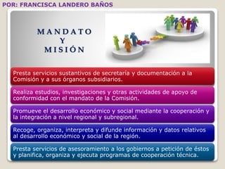 POR: FRANCISCA LANDERO BAÑOS 
MA N D A T O 
Y 
MI S I Ó N 
Presta servicios sustantivos de secretaría y documentación a la 
Comisión y a sus órganos subsidiarios. 
Realiza estudios, investigaciones y otras actividades de apoyo de 
conformidad con el mandato de la Comisión. 
Promueve el desarrollo económico y social mediante la cooperación y 
la integración a nivel regional y subregional. 
Recoge, organiza, interpreta y difunde información y datos relativos 
al desarrollo económico y social de la región. 
Presta servicios de asesoramiento a los gobiernos a petición de éstos 
y planifica, organiza y ejecuta programas de cooperación técnica. 
 