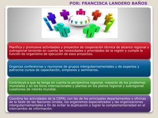 POR: FRANCISCA LANDERO BAÑOS 
Planifica y promueve actividades y proyectos de cooperación técnica de alcance regional y 
subregional teniendo en cuenta las necesidades y prioridades de la región y cumple la 
función de organismo de ejecución de esos proyectos. 
Organiza conferencias y reuniones de grupos intergubernamentales y de expertos y 
patrocina cursos de capacitación, simposios y seminarios. 
Contribuye a que se tenga en cuenta la perspectiva regional, respecto de los problemas 
mundiales y en los foros internacionales y plantea en los planos regional y subregional 
cuestiones de interés mundial. 
Coordina las actividades de la CEPAL con las de los principales departamentos y oficinas 
de la Sede de las Naciones Unidas, los organismos especializados y las organizaciones 
intergubernamentales a fin de evitar la duplicación y lograr la complementariedad en el 
intercambio de información. 
 