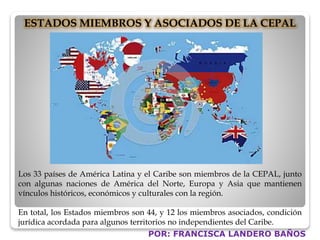 ESTADOS MIEMBROS Y ASOCIADOS DE LA CEPAL 
Los 33 países de América Latina y el Caribe son miembros de la CEPAL, junto 
con algunas naciones de América del Norte, Europa y Asia que mantienen 
vínculos históricos, económicos y culturales con la región. 
En total, los Estados miembros son 44, y 12 los miembros asociados, condición 
jurídica acordada para algunos territorios no independientes del Caribe. 
POR: FRANCISCA LANDERO BAÑOS 
 