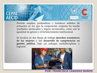 Permite ampliar, profundizar y fortalecer ámbitos de 
actuación en los que la cooperación conjunta ha tenido 
resultados destacados y logros reconocidos, como son la 
igualdad de género y el fortalecimiento institucional. 
Se focaliza en dos líneas de trabajo derechos económicos 
de las mujeres y del desarrollo de competencias en 
gestión pública, bajo un enfoque multidisciplinar y 
regional. 
POR: FRANCISCA LANDERO BAÑOS 
 
