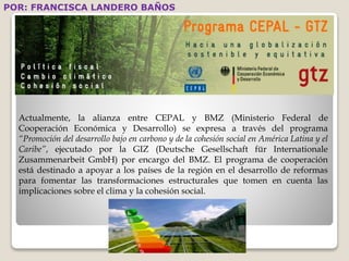 POR: FRANCISCA LANDERO BAÑOS 
Actualmente, la alianza entre CEPAL y BMZ (Ministerio Federal de 
Cooperación Económica y Desarrollo) se expresa a través del programa 
“Promoción del desarrollo bajo en carbono y de la cohesión social en América Latina y el 
Caribe”, ejecutado por la GIZ (Deutsche Gesellschaft für Internationale 
Zusammenarbeit GmbH) por encargo del BMZ. El programa de cooperación 
está destinado a apoyar a los países de la región en el desarrollo de reformas 
para fomentar las transformaciones estructurales que tomen en cuenta las 
implicaciones sobre el clima y la cohesión social. 
 
