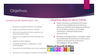 Objetivos.
LOS OBJETIVOS DEL MILENIO (ODM) SON:
1. Erradicar la pobreza extrema y el hambre
2. Lograr la enseñanza primaria universal
3. promover la igualdad entre los géneros y la
autonomía de la mujer .
4. Reducir la mortalidad de niños menores de 5
años
5. Mejorar la salud materna
6. Combatir el VIH/sida, el paludismo y otras
enfermedades
7. Garantizar la sostenibilidad del medio ambiente
8. Fomentar una sociedad mundial por el desarrollo
Objetivos Básicos de la CEPAL
 Tener iniciativa y participación para
resolver los problemas económicos,
elevar el nivel de actividad económica
en la América Latina y el Caribe,
mantener y reforzar relaciones
económicas.
 Realizar investigaciones y estudios sobre
los problemas económicos y técnicos y
sobre la evolución económica y
tecnológica de los países.
 