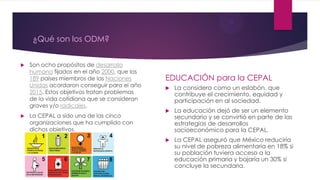 ¿Qué son los ODM?
 Son ocho propósitos de desarrollo
humano fijados en el año 2000, que los
189 países miembros de las Naciones
Unidas acordaron conseguir para el año
2015. Estos objetivos tratan problemas
de la vida cotidiana que se consideran
graves y/o radicales.
 La CEPAL a sido una de las cinco
organizaciones que ha cumplido con
dichos objetivos.
EDUCACIÓN para la CEPAL
 La considera como un eslabón, que
contribuye el crecimiento, equidad y
participación en al sociedad.
 La educación dejó de ser un elemento
secundario y se convirtió en parte de las
estrategias de desarrollos
socioeconómico para la CEPAL.
 La CEPAL aseguró que México reduciría
su nivel de pobreza alimentaria en 18% si
su población tuviera acceso a la
educación primaria y bajaría un 30% si
concluye la secundaria.
 