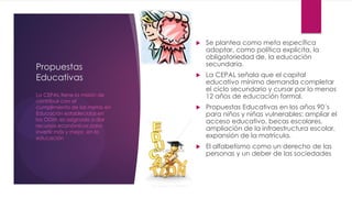 Propuestas
Educativas
 Se plantea como meta específica
adoptar, como política explícita, la
obligatoriedad de, la educación
secundaria.
 La CEPAL señala que el capital
educativo mínimo demanda completar
el ciclo secundario y cursar por lo menos
12 años de educación formal.
 Propuestas Educativas en los años 90´s
para niños y niñas vulnerables: ampliar el
acceso educativo, becas escolares,
ampliación de la infraestructura escolar,
expansión de la matrícula.
 El alfabetismo como un derecho de las
personas y un deber de las sociedades
La CEPAL tiene la misión de
contribuir con el
cumplimiento de las metas en
Educación establecidas en
los ODM; es asignado a dar
recursos económicos para
invertir más y mejor, en la
educación
 