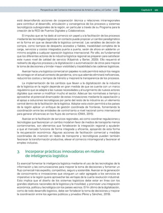 121
Capítulo II
Perspectivas del Comercio Internacional de América Latina y el Caribe • 2020
está desarrollando acciones de cooperación técnica y relaciones intrarregionales
para contribuir al desarrollo, articulación y convergencia de los procesos y sistemas
tecnológicos subregionales de la región, en particular a través de su Programa para la
creación de la RED de Puertos Digitales y Colaborativos.
El impulso que se ha dado al comercio sin papel y a la facilitación de los procesos
mediante las tecnologías logísticas sin contacto puede propiciar un cambio paradigmático
en la forma en que se desarrolla la logística comercial. Las variables de decisión de
compra, como tiempos de despacho acotados y fiables, trazabilidad completa de la
carga, servicios y costos integrados puerta a puerta, serán de ahora en adelante un
mínimo exigible a cualquier operación logística internacional. Por ello, es fundamental
que los diferentes actores de la industria logística regional se preparen para satisfacer
este nuevo nivel de calidad de servicio (Kilpatrick y Barter, 2020). Ello requerirá el
rediseño de algunos procesos y la digitalización o automatización de otros para mejorar
la toma de decisiones y brindar mayor visibilidad y trazabilidad a las cadenas logísticas.
Avanzar hacia una logística comercial sin papeles no solo permitirá reducir los riesgos
de contagio en el actual contexto de pandemia, sino que además eliminará ineficiencias,
reducirá los costos y tiempos de tránsito y mejorará la transparencia de los procesos.
La implementación de los cambios que lleven a la digitalización de la industria
de la logística en la región depende en gran medida de que se cuente con un marco
regulatorio que se adapte a las nuevas necesidades y al surgimiento de nuevos actores
digitales que vienen a modificar mucho el sector. Adecuar las normativas a tiempo y
aprovechar el potencial dinamizador de estas innovaciones mediante la capacitación y
el apoyo a soluciones tecnológicas por parte del resto de la industria es un elemento
central dentro de la facilitación de la logística. Adoptar esta visión permitirá a los países
de la región aplicar un enfoque de gestión coordinada de fronteras, fomentando la
coordinación entre las entidades de control tanto a nivel nacional como internacional
para generar eficiencias en los flujos de comercio (OMA, 2015).
Avanzar en la facilitación de servicios regionales, así como coordinar regulaciones y
tecnologías que favorezcan un cambio modal en favor de medios de transporte menos
contaminantes, son elementos que fortalecerán la integración regional y ayudarán
a que el mercado funcione de forma integrada y eficiente, apoyando de esta forma
la recuperación económica. Algunas acciones de facilitación comercial y medidas
coordinadas de inversión en redes de transporte y tecnológicas pueden también
favorecer la transformación productiva, elevar el comercio intrarregional y favorecer el
empleo inclusivo.
3.	 Incorporar prácticas innovadoras en materia
de inteligencia logística
Es esencial fomentar la inteligencia logística mediante el uso de las tecnologías de la
información y las comunicaciones para mejorar la toma de decisiones y fomentar un
flujo comercial más expedito, competitivo, seguro y sostenible. Avanzar en la generación
de conocimiento e innovaciones que otorguen un valor agregado a los servicios es
imperativo si la región quiere aprovechar las ventajas de la cuarta revolución industrial.
Esto implica que el diseño de los sistemas logísticos debe estar en línea con los
grandes objetivos nacionales de la logística y la movilidad, y promover una integración
económica, política y tecnológica con los países vecinos. El fin último de la digitalización,
como de todo desarrollo logístico, debe ser fortalecer la toma de decisiones y mejorar
la coordinación entre los agentes públicos y privados (Pérez y Sánchez, 2019).
 