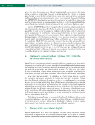 124	 Comisión Económica para América Latina y el Caribe (CEPAL)
Capítulo II
piso mínimo de disciplinas a partir del cual los países de la región pueden plantearse
compromisos más ambiciosos. Así pues, es crucial acelerar los trabajos ya en curso
para alcanzar un acuerdo de reconocimiento mutuo entre los mecanismos nacionales
de Operador Económico Autorizado de los países miembros de la Alianza del Pacífico y
del MERCOSUR, al cual podrían sumarse otros países de la región. Otras áreas en las
que hay valiosos trabajos en curso que deben acelerarse son la interoperabilidad de las
ventanillas únicas nacionales de comercio exterior y la certificación digital de origen.
La crisis del COVID-19 constituye una oportunidad para acelerar la digitalización de los
trámites asociados al comercio. En efecto, los países de la región deberían considerar la
posibilidad de hacer permanentes algunas medidas implementadas a raíz de la pandemia,
como la aceptación de certificados fitosanitarios electrónicos y la menor realización
de inspecciones físicas. Asimismo, es necesario definir regionalmente protocolos de
bioseguridad para enfrentar futuras pandemias u otros episodios disruptivos, y así evitar
que se repitan las descoordinaciones y medidas unilaterales que se observaron tras
la irrupción del COVID-19. Estos protocolos pueden incluir acuerdos sobre qué bienes
se consideran esenciales, así como el establecimiento de procedimientos expeditos
para su circulación transfronteriza. Por último, dada la intensificación del comercio
electrónico a raíz de la pandemia, que no se revertirá una vez que esta pase, la agenda
regional de facilitación del comercio debería poner especial atención en facilitar esta
modalidad de comercio, especialmente para las mipymes.
2.	 Hacia una infraestructura regional más resiliente,
eficiente y sostenible
La deficiente infraestructura regional no solo tiene efectos negativos en el desempeño
exportador, sino que también impide una distribución espacial adecuada de las ganancias
derivadas del comercio y la inversión, y con ello la reducción de las marcadas asimetrías
de desarrollo entre países que caracterizan a la región. Por ello, junto con reducir
la brecha regional de infraestructura, se debe promover un cambio en el patrón de
inversiones orientado hacia obras y servicios más resilientes, eficientes y sostenibles.
Una mejora de la provisión y la calidad de la infraestructura regional reduciría
los costos de transacción asociados al traslado de insumos y productos finales,
permitiendo que la producción de las zonas rurales y remotas llegara a los mercados a
precios competitivos y facilitando el desarrollo de nuevas actividades económicas. La
priorización de la resiliencia de la infraestructura, por ejemplo, mediante estrategias de
adaptación al cambio climático debería ser, junto con estándares mínimos de eficiencia
y sostenibilidad, uno de los principios orientadores de los nuevos ciclos de inversiones
en la región. Dado el limitado espacio fiscal del que disponen los países de la región
en la actual coyuntura, este es un ámbito en el que será crucial la articulación con los
bancos regionales de desarrollo.
Además de las obras físicas, es importante fortalecer la facilitación del comercio
mediante regulaciones que permitan reducir el costo y el tiempo invertidos tanto en
el comercio exterior como en la logística de distribución mediante el uso de medios
de transporte más eficientes y con menores externalidades negativas.
3.	 Cooperación en materia digital
Pese a la centralidad de la revolución digital en todos los planos de la vida social y
económica, la región carece de un marco institucional para la discusión de políticas,
normas y estándares sobre cooperación en materia digital. En este contexto, la Agenda
 