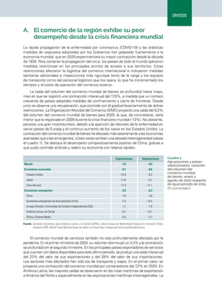 15
Síntesis
Perspectivas del Comercio Internacional de América Latina y el Caribe • 2020
SÍNTESIS
A.	 El comercio de la región exhibe su peor
desempeño desde la crisis financiera mundial
La rápida propagación de la enfermedad por coronavirus (COVID-19) y las drásticas
medidas de respuesta adoptadas por los Gobiernos han golpeado fuertemente a la
economía mundial, que en 2020 experimentará su mayor contracción desde la década
de 1930. Para contener la propagación del virus, los países de todo el mundo aplicaron
medidas restrictivas en los principales puntos de acceso a sus territorios. Estas
restricciones afectaron la logística del comercio internacional e incluyeron medidas
sanitarias adicionales e inspecciones más rigurosas tanto de la carga y los equipos
de transporte como del personal logístico que los opera, lo que ha incrementado los
tiempos y el costo de operación del comercio exterior.
La caída del volumen del comercio mundial de bienes se profundizó hasta mayo,
mes en que se registró una contracción interanual del 17
,5%, a medida que un número
creciente de países adoptaba medidas de confinamiento y cierre de fronteras. Desde
junio se observa una recuperación, que coincide con el gradual levantamiento de dichas
restricciones. La Organización Mundial del Comercio (OMC) proyectó una caída del 9,2%
del volumen del comercio mundial de bienes para 2020, la que, de concretarse, sería
menor que la registrada en 2009 durante la crisis financiera mundial (-13%). No obstante,
persiste una gran incertidumbre, debido a la aparición de rebrotes de la enfermedad en
varios países de Europa y el continuo aumento de los casos en los Estados Unidos. La
contracción del comercio mundial de bienes ha afectado más severamente a las economías
avanzadas que a las emergentes, si bien estas exhiben una elevada heterogeneidad (véase
el cuadro 1). Se destaca el desempeño comparativamente positivo de China, gracias a
que pudo controlar el brote y reabrir su economía con relativa rapidez.
Cuadro 1
Agrupaciones y países
seleccionados: variación
del volumen del
comercio mundial
de bienes, enero a
agosto de 2020 respecto
de igual período de 2019
(En porcentajes)
  Exportaciones Importaciones
Mundo -7,8 -8,0
Economías avanzadas -9,7 -8,8
Estados Unidos -12,9 -8,2
Japón -11,8 -6,7
Zona del euro -11,9 -11,1
Economías emergentes -3,9 -6,3
China -1,9 3,0
Economías emergentes de Asia (excluida China) -7,3 -14,2
Europa Oriental y Comunidad de Estados Independientes (CEI) 1,7 -7,9
América Latina y el Caribe -5,7 -14,7
África y Oriente Medio -5,4 -2,7
Fuente:	Comisión Económica para América Latina y el Caribe (CEPAL), sobre la base de Netherlands Bureau for Economic Policy
Analysis (CPB), World Trade Monitor [base de datos en línea] https://www.cpb.nl/en/worldtrademonitor.
El comercio mundial de servicios también ha sido profundamente afectado por la
pandemia. En el primer trimestre de 2020, su volumen disminuyó un 4,3% y la contracción
se profundizó en el segundo trimestre. En los principales países exportadores de servicios
que cuentan con datos disponibles para este último período, se produjo una caída interanual
del 23% del valor de sus exportaciones y del 28% del valor de sus importaciones.
Los sectores más afectados han sido los de transporte y viajes. En el primer caso, se
proyecta una contracción del comercio mundial por contenedores del 7
,2% en 2020. En
América Latina, las mayores caídas se observaron en las rutas marítimas de exportación
a América del Norte y especialmente en las exportaciones marítimas intrarregionales. La
 