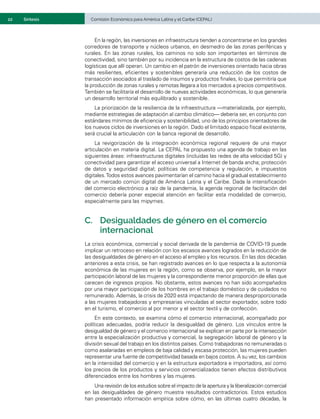 22	 Comisión Económica para América Latina y el Caribe (CEPAL)
Síntesis
En la región, las inversiones en infraestructura tienden a concentrarse en los grandes
corredores de transporte y núcleos urbanos, en desmedro de las zonas periféricas y
rurales. En las zonas rurales, los caminos no solo son importantes en términos de
conectividad, sino también por su incidencia en la estructura de costos de las cadenas
logísticas que allí operan. Un cambio en el patrón de inversiones orientado hacia obras
más resilientes, eficientes y sostenibles generaría una reducción de los costos de
transacción asociados al traslado de insumos y productos finales, lo que permitiría que
la producción de zonas rurales y remotas llegara a los mercados a precios competitivos.
También se facilitaría el desarrollo de nuevas actividades económicas, lo que generaría
un desarrollo territorial más equilibrado y sostenible.
La priorización de la resiliencia de la infraestructura —materializada, por ejemplo,
mediante estrategias de adaptación al cambio climático— debería ser, en conjunto con
estándares mínimos de eficiencia y sostenibilidad, uno de los principios orientadores de
los nuevos ciclos de inversiones en la región. Dado el limitado espacio fiscal existente,
será crucial la articulación con la banca regional de desarrollo.
La revigorización de la integración económica regional requiere de una mayor
articulación en materia digital. La CEPAL ha propuesto una agenda de trabajo en las
siguientes áreas: infraestructuras digitales (incluidas las redes de alta velocidad 5G) y
conectividad para garantizar el acceso universal a Internet de banda ancha; protección
de datos y seguridad digital; políticas de competencia y regulación, e impuestos
digitales.Todos estos avances pavimentarían el camino hacia el gradual establecimiento
de un mercado común digital de América Latina y el Caribe. Dada la intensificación
del comercio electrónico a raíz de la pandemia, la agenda regional de facilitación del
comercio debería poner especial atención en facilitar esta modalidad de comercio,
especialmente para las mipymes.
C.	 Desigualdades de género en el comercio
internacional
La crisis económica, comercial y social derivada de la pandemia de COVID-19 puede
implicar un retroceso en relación con los escasos avances logrados en la reducción de
las desigualdades de género en el acceso al empleo y los recursos. En las dos décadas
anteriores a esta crisis, se han registrado avances en lo que respecta a la autonomía
económica de las mujeres en la región, como se observa, por ejemplo, en la mayor
participación laboral de las mujeres y la correspondiente menor proporción de ellas que
carecen de ingresos propios. No obstante, estos avances no han sido acompañados
por una mayor participación de los hombres en el trabajo doméstico y de cuidados no
remunerado. Además, la crisis de 2020 está impactando de manera desproporcionada
a las mujeres trabajadoras y empresarias vinculadas al sector exportador, sobre todo
en el turismo, el comercio al por menor y el sector textil y de confección.
En este contexto, se examina cómo el comercio internacional, acompañado por
políticas adecuadas, podría reducir la desigualdad de género. Los vínculos entre la
desigualdad de género y el comercio internacional se explican en parte por la intersección
entre la especialización productiva y comercial, la segregación laboral de género y la
división sexual del trabajo en los distintos países. Como trabajadoras no remuneradas o
como asalariadas en empleos de baja calidad y escasa protección, las mujeres pueden
representar una fuente de competitividad basada en bajos costos. A su vez, los cambios
en la intensidad del comercio y en la estructura exportadora e importadora, así como
los precios de los productos y servicios comercializados tienen efectos distributivos
diferenciados entre los hombres y las mujeres.
Una revisión de los estudios sobre el impacto de la apertura y la liberalización comercial
en las desigualdades de género muestra resultados contradictorios. Estos estudios
han presentado información empírica sobre cómo, en las últimas cuatro décadas, la
 