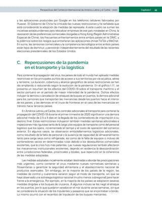 45
Capítulo I
Perspectivas del Comercio Internacional de América Latina y el Caribe • 2020
y las aplicaciones producidas por Google en los teléfonos celulares fabricados por
Huawei. El Gobierno de China ha criticado las nuevas restricciones y ha señalado que
está considerando la adopción de medidas de represalia. A este cuadro se suman las
iniciativas estadounidenses para relocalizar empresas de ese país instaladas en China, la
revocación de las preferencias comerciales otorgadas a Hong Kong (Región Administrativa
Especial de China), los frecuentes enfrentamientos entre ambos países en la OMC, y
la polémica sobre los riesgos que entrañarían las aplicaciones chinasTikTok y WeChat.
En suma, las tensiones comerciales y la competencia tecnológica entre ambos países
están lejos de disminuir, y persistirán independientemente del resultado de las recientes
elecciones presidenciales de los Estados Unidos.
C.	 Repercusiones de la pandemia
en el transporte y la logística
Para contener la propagación del virus, los países de todo el mundo han aplicado medidas
restrictivas en los principales puntos de acceso a sus territorios por vía acuática, aérea
y terrestre. La duración, cobertura y alcance geográfico de estas restricciones se han
ido ampliando o reduciendo según la evolución de la pandemia. En el gráfico I.11, se
presenta un resumen de los efectos del COVID-19 sobre el transporte marítimo y el
sector portuario en el período de mayor intensidad de la pandemia. Dichos efectos
incluyen la demora o cancelación de atraques de buques en puertos, la demora adicional
para los camiones que transportan las mercancías desde los puertos hacia el interior
de los países, y las demoras en el cruce de fronteras en el caso de las mercancías en
tránsito hacia terceros países.
En América Latina y el Caribe, los controles adicionales al transporte para contener la
propagación del COVID-19 durante el primer trimestre de 2020 significaron una demora
adicional media de 2,5 a 4 días en la llegada de los contenedores de importación a su
destino final. Estas restricciones incluyeron también medidas sanitarias adicionales e
inspecciones más rigurosas tanto de la carga y los equipos de transporte como del personal
logístico que los opera, incrementado el tiempo y el costo de operación del comercio
exterior. En algunos casos, se observaron embotellamientos logísticos adicionales,
como resultado de la falta de personal o la ausencia de capacidad de almacenamiento
tanto para carga seca como refrigerada, así como de la falta de equipos o incluso de
contenedores vacíos en determinadas rutas debido a los desequilibrios comerciales
existentes, que la crisis hizo más patentes. Las nuevas regulaciones también afectaron
los mecanismos institucionales existentes, dejando en evidencia la descoordinación
entre jurisdicciones federales, provinciales y locales, que repercutió en la coherencia
de las medidas adoptadas.
Las medidas adoptadas inicialmente estaban destinadas a abordar las preocupaciones
más urgentes, como contener el virus mediante nuevas normativas sanitarias y
fitosanitarias y garantizar la seguridad alimentaria y el abastecimiento nacional de
productos esenciales. Sin embargo, en la mayoría de los países de la región, las
medidas de control y cuarentena variaron según el modo de transporte, sin que se
haya observado una estrategia logística nacional (mucho menos subregional) para hacer
frente a la emergencia. Por ejemplo, en la mayoría de los países se adoptaron severas
medidas dirigidas a los buques de cruceros. A algunos incluso se les negó el atraque
en los puertos, por lo que quedaron varados en el mar durante varias semanas, sin que
se considerara la situación de los tripulantes y pasajeros que se encontraban a bordo.
Lo mismo ocurrió con el recambio de tripulación de los buques mercantes.
 