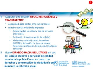 22 |
4. Asegurar una gestión FISCAL RESPONSABLE y
TRANSPARENTE
• capacidad para gastar anti-cíclicamente
• rendir cuentas midiendo impacto:
• Productividad (cantidad y tipo de servicios
producidos)
• Protección financiera (gasto de bolsillo)
• Eficiencia y calidad (costeo, incentivos
RISS/APS, Reducción de listas de espera,
Respeto de protocolos, Referencia, Resultados
sanitarios
5. Gasto DIRIGIDO HACIA RESULTADOS en pos
del acceso efectivo a servicios de calidad
para toda la población en un marco de
derechos y construcción de ciudadanía que
aumente la cohesión social
 