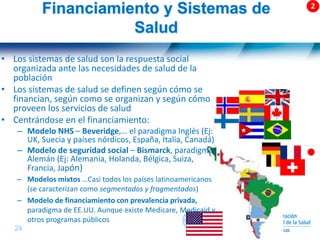 24 |
Financiamiento y Sistemas de
Salud
• Los sistemas de salud son la respuesta social
organizada ante las necesidades de salud de la
población
• Los sistemas de salud se definen según cómo se
financian, según como se organizan y según cómo
proveen los servicios de salud
• Centrándose en el financiamiento:
– Modelo NHS – Beveridge,… el paradigma Inglés (Ej:
UK, Suecia y países nórdicos, España, Italia, Canadá)
– Modelo de seguridad social – Bismarck, paradigma
Alemán (Ej: Alemania, Holanda, Bélgica, Suiza,
Francia, Japón)
– Modelos mixtos …Casi todos los países latinoamericanos
(se caracterizan como segmentados y fragmentados)
– Modelo de financiamiento con prevalencia privada,
paradigma de EE.UU. Aunque existe Medicare, Medicaid y
otros programas públicos
 