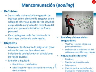 31 |
Mancomunación (pooling)
• Definición
– Se trata de la acumulación y gestión de
ingresos con el objetivo de asegurar que el
riesgo de tener que pagar por los servicios
esta cubierto para todos los miembros del
pool y no para cada individuo en forma
personal…
– Para protegerse de la fluctuación de la
Renta que produce la enfermedad • Tamaño y alcance de los
aseguradores
– “Pool” de recursos crítico para
garantizar eficiencia
– Extensión de la cubertura sur des
poblaciones con diferentes risques
• Naturaleza institucional
– Objetivos
– Nivel de participación social
– Gobernanza
– Nivel de implicación del Estado
(regulación, financiamiento, etc.)
• Objetivos
– Maximizar la eficiencia de asignación (pool
critico de recursos financieros con
inclusión de poblaciones con condiciones
de riesgo diversas)
– Mejorar la Equidad:
• Restrictiva – contributiva
• Redistributiva – construcción de derecho y
de ciudadanía
 