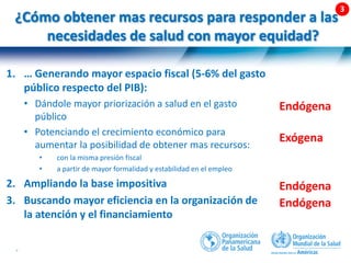 48 |
¿Cómo obtener mas recursos para responder a las
necesidades de salud con mayor equidad?
Endógena
Exógena
Endógena
Endógena
1. … Generando mayor espacio fiscal (5-6% del gasto
público respecto del PIB):
• Dándole mayor priorización a salud en el gasto
público
• Potenciando el crecimiento económico para
aumentar la posibilidad de obtener mas recursos:
• con la misma presión fiscal
• a partir de mayor formalidad y estabilidad en el empleo
2. Ampliando la base impositiva
3. Buscando mayor eficiencia en la organización de
la atención y el financiamiento
 