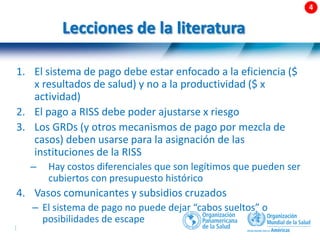 51 |
Lecciones de la literatura
1. El sistema de pago debe estar enfocado a la eficiencia ($
x resultados de salud) y no a la productividad ($ x
actividad)
2. El pago a RISS debe poder ajustarse x riesgo
3. Los GRDs (y otros mecanismos de pago por mezcla de
casos) deben usarse para la asignación de las
instituciones de la RISS
– Hay costos diferenciales que son legítimos que pueden ser
cubiertos con presupuesto histórico
4. Vasos comunicantes y subsidios cruzados
– El sistema de pago no puede dejar “cabos sueltos” o
posibilidades de escape
 