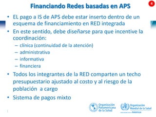 53 |
Financiando Redes basadas en APS
1.Asignación
poblacional con
per-cápita
ajustado por
riesgos (techo
presupuestario)
para la RISS-APS
3.Pagos a la APS
mediante per-
cápita ajustado
por riesgos
usando
morbilidad
(ACG, DCG o
CRG)
2.Pagos a hospitales:
competencia comparada por
GRDs mezclado con
presupuesto históricos
• EL pago a IS de APS debe estar inserto dentro de un
esquema de financiamiento en RED integrada
• En este sentido, debe diseñarse para que incentive la
coordinación:
– clínica (continuidad de la atención)
– administrativa
– informativa
– financiera
• Todos los integrantes de la RED comparten un techo
presupuestario ajustado al costo y al riesgo de la
población a cargo
• Sistema de pagos mixto
 