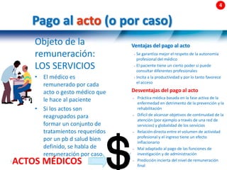 58 |
Pago al acto (o por caso)
Objeto de la
remuneración:
LOS SERVICIOS
• El médico es
remunerado por cada
acto o gesto médico que
le hace al paciente
• Si los actos son
reagrupados para
formar un conjunto de
tratamientos requeridos
por un pb d salud bien
definido, se habla de
remuneración por caso
ACTOS MÉDICOS
Ventajas del pago al acto
• Se garantiza mejor el respeto de la autonomía
profesional del médico
• El paciente tiene un cierto poder si puede
consultar diferentes profesionales
• Incita a la productividad y por lo tanto favorece
el acceso
Desventajas del pago al acto
• Práctica médica basada en la fase activa de la
enfermedad en detrimento de la prevención y la
rehabilitación
• Difícil de alcanzar objetivos de continuidad de la
atención (por ejemplo a través de una red de
servicios) y globalidad de los servicios
• Relación directa entre el volumen de actividad
profesional y el ingreso tiene un efecto
inflacionario
• Mal adaptado al pago de las funciones de
investigación y de administración
• Predicción incierta del nivel de remuneración
final
 
