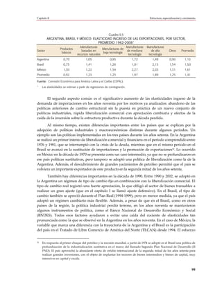 Capítulo II                                                                              Estructura, especialización y crecimiento




                                              Cuadro II.5
         ARGENTINA, BRASIL Y MÉXICO: ELASTICIDAD INGRESO DE LAS EXPORTACIONES, POR SECTOR,
                                                            a
                                        PROMEDIO 1962-2008
                                    Manufacturas                     Manufacturas      Manufacturas
                    Productos                        Manufacturas de
Sector                               basadas en                      de mediana           de alta         Otros      Promedio
                     básicos                         baja tecnología
                                  recursos naturales                  tecnología        tecnología
Argentina             0,70               1,05                 0,95            1,72          1,48          0,90          1,13
Brasil                0,75               1,41                 1,26            1,91          2,15          1,54          1,50
México                1,30               1,22                 1,54            2,27          2,03          1,31          1,61
Promedio              0,92               1,23                 1,25            1,97          1,89          1,25          1,41

Fuente: Comisión Económica para América Latina y el Caribe (CEPAL).
a
     Las elasticidades se estiman a partir de regresiones de cointegración.



       El segundo aspecto común es el significativo aumento de las elasticidades ingreso de la
demanda de importaciones en los años noventa por los motivos ya analizados: abandono de las
políticas anteriores de cambio estructural sin la puesta en práctica de un nuevo conjunto de
políticas industriales, rápida liberalización comercial con apreciación cambiaria y efectos de la
caída de la inversión sobre la estructura productiva durante la década perdida.
       Al mismo tiempo, existen diferencias importantes entre los países que se explican por la
adopción de políticas industriales y macroeconómicas distintas durante algunos períodos. Un
ejemplo son las políticas implementadas en los tres países durante los años setenta. En la Argentina
se realizó un primer intento de liberalización comercial y financiera en el período comprendido entre
1976 y 1981, que se interrumpió con la crisis de la deuda, mientras que en el mismo período en el
Brasil se avanzó en la sustitución de importaciones y la promoción de exportaciones32. Lo ocurrido
en México en la década de 1970 se presenta como un caso intermedio, ya que no se profundizaron en
ese país políticas sustitutivas, pero tampoco se adoptó una política de liberalización como la de la
Argentina. Además, el descubrimiento de grandes yacimientos de petróleo permitió que el país se
volviera un importante exportador de este producto en la segunda mitad de los años setenta.
       También hay diferencias importantes en la década de 1990. Entre 1990 y 2002, se adoptó en
la Argentina un régimen de tipo de cambio fijo en combinación con la liberalización comercial. El
tipo de cambio real registró una fuerte apreciación, lo que obligó al sector de bienes transables a
realizar un gran ajuste (que en el capítulo I se llamó ajuste defensivo). En el Brasil, el tipo de
cambio también se apreció durante el Plan Real (1994-1999), pero en menor medida, ya que el país
adoptó un régimen cambiario más flexible. Además, a pesar de que en el Brasil, como en otros
países de la región, la política industrial perdió terreno, en los años noventa se mantuvieron
algunos instrumentos de política, como el Banco Nacional de Desarrollo Económico y Social
(BNDES). Todos esos factores ayudaron a evitar una caída del cociente de elasticidades tan
pronunciada como la que se observó en la Argentina en los años noventa. En el caso de México, la
variable que marca una diferencia con la trayectoria de la Argentina y el Brasil es la participación
del país en el Tratado de Libre Comercio de América del Norte (TLCAN) desde 1994. El esfuerzo


32   En respuesta al primer choque del petróleo y la recesión mundial, a partir de 1974 se adoptó en el Brasil una política de
     profundización de la industrialización sustitutiva en el marco del llamado Segundo Plan Nacional de Desarrollo (II
     PND). El país aprovechó la abundante oferta de crédito internacional de la segunda mitad de los años setenta para
     realizar grandes inversiones, con el objeto de implantar los sectores de bienes intermedios y bienes de capital, muy
     intensivos en capital y escala.


                                                                                                                               99
 