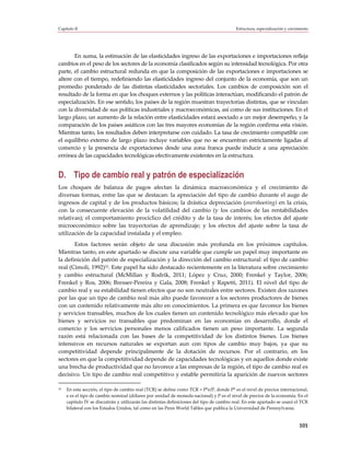 Capítulo II                                                                                Estructura, especialización y crecimiento




       En suma, la estimación de las elasticidades ingreso de las exportaciones e importaciones refleja
cambios en el peso de los sectores de la economía clasificados según su intensidad tecnológica. Por otra
parte, el cambio estructural redunda en que la composición de las exportaciones e importaciones se
altere con el tiempo, redefiniendo las elasticidades ingreso del conjunto de la economía, que son un
promedio ponderado de las distintas elasticidades sectoriales. Los cambios de composición son el
resultado de la forma en que los choques externos y las políticas interactúan, modificando el patrón de
especialización. En ese sentido, los países de la región muestran trayectorias distintas, que se vinculan
con la diversidad de sus políticas industriales y macroeconómicas, así como de sus instituciones. En el
largo plazo, un aumento de la relación entre elasticidades estará asociado a un mejor desempeño, y la
comparación de los países asiáticos con las tres mayores economías de la región confirma esta visión.
Mientras tanto, los resultados deben interpretarse con cuidado. La tasa de crecimiento compatible con
el equilibrio externo de largo plazo incluye variables que no se encuentran estrictamente ligadas al
comercio y la presencia de exportaciones desde una zona franca puede inducir a una apreciación
errónea de las capacidades tecnológicas efectivamente existentes en la estructura.


D. Tipo de cambio real y patrón de especialización
Los choques de balanza de pagos afectan la dinámica macroeconómica y el crecimiento de
diversas formas, entre las que se destacan: la apreciación del tipo de cambio durante el auge de
ingresos de capital y de los productos básicos; la drástica depreciación (overshooting) en la crisis,
con la consecuente elevación de la volatilidad del cambio (y los cambios de las rentabilidades
relativas); el comportamiento procíclico del crédito y de la tasa de interés; los efectos del ajuste
microeconómico sobre las trayectorias de aprendizaje; y los efectos del ajuste sobre la tasa de
utilización de la capacidad instalada y el empleo.
       Estos factores serán objeto de una discusión más profunda en los próximos capítulos.
Mientras tanto, en este apartado se discute una variable que cumple un papel muy importante en
la definición del patrón de especialización y la dirección del cambio estructural: el tipo de cambio
real (Cimoli, 1992)33. Este papel ha sido destacado recientemente en la literatura sobre crecimiento
y cambio estructural (McMillan y Rodrik, 2011; López y Cruz, 2000; Frenkel y Taylor, 2006;
Frenkel y Ros, 2006; Bresser-Pereira y Gala, 2008; Frenkel y Rapetti, 2011). El nivel del tipo de
cambio real y su estabilidad tienen efectos que no son neutrales entre sectores. Existen dos razones
por las que un tipo de cambio real más alto puede favorecer a los sectores productores de bienes
con un contenido relativamente más alto en conocimientos. La primera es que favorece los bienes
y servicios transables, muchos de los cuales tienen un contenido tecnológico más elevado que los
bienes y servicios no transables que predominan en las economías en desarrollo, donde el
comercio y los servicios personales menos calificados tienen un peso importante. La segunda
razón está relacionada con las bases de la competitividad de los distintos bienes. Los bienes
intensivos en recursos naturales se exportan aun con tipos de cambio muy bajos, ya que su
competitividad depende principalmente de la dotación de recursos. Por el contrario, en los
sectores en que la competitividad depende de capacidades tecnológicas y en aquellos donde existe
una brecha de productividad que no favorece a las empresas de la región, el tipo de cambio real es
decisivo. Un tipo de cambio real competitivo y estable permitiría la aparición de nuevos sectores

33   En esta sección, el tipo de cambio real (TCR) se define como TCR = P*e/P, donde P* es el nivel de precios internacional,
     e es el tipo de cambio nominal (dólares por unidad de moneda nacional) y P es el nivel de precios de la economía. En el
     capítulo IV se discutirán y utilizarán las distintas definiciones del tipo de cambio real. En este apartado se usará el TCR
     bilateral con los Estados Unidos, tal como en las Penn World Tables que publica la Universidad de Pennsylvania.


                                                                                                                              101
 