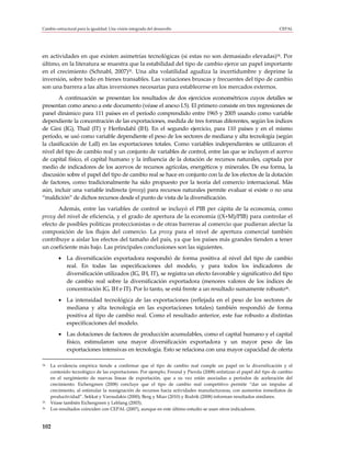 Cambio estructural para la igualdad: Una visión integrada del desarrollo                                            CEPAL




en actividades en que existen asimetrías tecnológicas (si estas no son demasiado elevadas)34. Por
último, en la literatura se muestra que la estabilidad del tipo de cambio ejerce un papel importante
en el crecimiento (Schnabl, 2007)35. Una alta volatilidad agudiza la incertidumbre y deprime la
inversión, sobre todo en bienes transables. Las variaciones bruscas y frecuentes del tipo de cambio
son una barrera a las altas inversiones necesarias para establecerse en los mercados externos.
       A continuación se presentan los resultados de dos ejercicios econométricos cuyos detalles se
presentan como anexo a este documento (véase el anexo I.5). El primero consiste en tres regresiones de
panel dinámico para 111 países en el período comprendido entre 1965 y 2005 usando como variable
dependiente la concentración de las exportaciones, medida de tres formas diferentes, según los índices
de Gini (IG), Thail (IT) y Herfindahl (IH). En el segundo ejercicio, para 110 países y en el mismo
período, se usó como variable dependiente el peso de los sectores de mediana y alta tecnología (según
la clasificación de Lall) en las exportaciones totales. Como variables independientes se utilizaron el
nivel del tipo de cambio real y un conjunto de variables de control, entre las que se incluyen el acervo
de capital físico, el capital humano y la influencia de la dotación de recursos naturales, captada por
medio de indicadores de los acervos de recursos agrícolas, energéticos y minerales. De esa forma, la
discusión sobre el papel del tipo de cambio real se hace en conjunto con la de los efectos de la dotación
de factores, como tradicionalmente ha sido propuesto por la teoría del comercio internacional. Más
aún, incluir una variable indirecta (proxy) para recursos naturales permite evaluar si existe o no una
“maldición” de dichos recursos desde el punto de vista de la diversificación.
       Además, entre las variables de control se incluyó el PIB per cápita de la economía, como
proxy del nivel de eficiencia, y el grado de apertura de la economía ((X+M)/PIB) para controlar el
efecto de posibles políticas proteccionistas o de otras barreras al comercio que pudieran afectar la
composición de los flujos del comercio. La proxy para el nivel de apertura comercial también
contribuye a aislar los efectos del tamaño del país, ya que los países más grandes tienden a tener
un coeficiente más bajo. Las principales conclusiones son las siguientes.
         • La diversificación exportadora respondió de forma positiva al nivel del tipo de cambio
           real. En todas las especificaciones del modelo, y para todos los indicadores de
           diversificación utilizados (IG, IH, IT), se registra un efecto favorable y significativo del tipo
           de cambio real sobre la diversificación exportadora (menores valores de los índices de
           concentración IG, IH e IT). Por lo tanto, se está frente a un resultado sumamente robusto36.
         • La intensidad tecnológica de las exportaciones (reflejada en el peso de los sectores de
           mediana y alta tecnología en las exportaciones totales) también respondió de forma
           positiva al tipo de cambio real. Como el resultado anterior, este fue robusto a distintas
           especificaciones del modelo.
         • Las dotaciones de factores de producción acumulables, como el capital humano y el capital
           físico, estimularon una mayor diversificación exportadora y un mayor peso de las
           exportaciones intensivas en tecnología. Esto se relaciona con una mayor capacidad de oferta

34   La evidencia empírica tiende a confirmar que el tipo de cambio real cumple un papel en la diversificación y el
     contenido tecnológico de las exportaciones. Por ejemplo, Freund y Pierola (2008) enfatizan el papel del tipo de cambio
     en el surgimiento de nuevas líneas de exportación, que a su vez están asociadas a períodos de aceleración del
     crecimiento. Eichengreen (2008) concluye que el tipo de cambio real competitivo permite “dar un impulso al
     crecimiento, al estimular la reasignación de recursos hacia actividades manufacturaras, con aumentos inmediatos de
     productividad”. Sekkat y Varoudakis (2000), Berg y Miao (2010) y Rodrik (2008) informan resultados similares.
35   Véase también Eichengreen y Leblang (2003).
36   Los resultados coinciden con CEPAL (2007), aunque en este último estudio se usan otros indicadores.


102
 