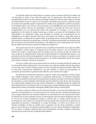 Cambio estructural para la igualdad: Una visión integrada del desarrollo                           CEPAL




       Un segundo aspecto que debe tenerse en cuenta es que un aumento del tipo de cambio real
con frecuencia se asocia a una caída del salario real. La depreciación del cambio favorece la
competitividad al reducir el costo unitario del trabajo, bajando los salarios reales, dados los niveles
de productividad. Así, por lo menos en el corto plazo, una política que apuesta a mantener un tipo
de cambio real competitivo puede comprometer los objetivos de equidad de la política económica.
En el mediano plazo, otros efectos se hacen presentes: i) la posibilidad de que la expansión de las
exportaciones genere procesos de aprendizaje, inversión y economías de escala que eleven la
competitividad, aun con aumentos del salario real sostenidos en el tiempo, y ii) un aumento
significativo de los niveles de empleo formal que, al retirar a una parte de los trabajadores de la
informalidad y la subsistencia, tenga como resultado un aumento de la participación de los
trabajadores en el ingreso nacional. Ahora bien, estos efectos de mediano y largo plazo sobre la
productividad, y la mejoría de los salarios reales, se percibirán antes si existen políticas industriales
que potencien los procesos de aprendizaje e inversión. Las políticas estructurales son necesarias para
que la trayectoria de crecimiento del producto y del empleo sea menos dependiente del nivel del
tipo de cambio real. Este tema se discute en detalle en el capítulo VI.
       Esto puede resumirse de la siguiente forma: las políticas industriales sin un tipo de cambio
real competitivo podrán lograr la conquista de los mercados externos y de sus beneficios en
términos de escala y productividad, pero las políticas que solo apunten al tipo de cambio real
como sostén de la competitividad conducirán a largos períodos de competitividad espuria y a la
persistencia de altos niveles de desigualdad. Se vuelve así al tema, ya tratado en el capítulo I, de la
importancia de que las políticas macroeconómicas y de cambio industriales actúen de consuno
para sostener un patrón virtuoso de crecimiento.
       Un tercer y último factor que es preciso tener en cuenta en el manejo del tipo de cambio real
son los posibles efectos inflacionarios. Las economías con un tipo de cambio real más alto tienden
a crecer más, pero al mismo tiempo muestran niveles más altos de inflación (Frenkel, 2008). Esto
no solo tiene consecuencias distributivas, sino que también es motivo de preocupación en
economías que han tenido un pasado de alta inflación, como muchas en la región.
       No obstante las advertencias anteriores, el tipo de cambio real competitivo continúa siendo
una variable estratégica. Como mínimo, la experiencia internacional y la literatura claramente
destacan la necesidad de evitar procesos de apreciación cambiaria asociados a la entrada de capitales
de corto plazo y a ciclos de liquidez internacional, que han estado tras varias de las crisis más agudas
en la región desde mediados de los años setenta. Finalmente, la volatilidad del tipo de cambio real
afecta negativamente al crecimiento. Este es un efecto que se recoge sistemáticamente en la literatura
internacional (véanse, por ejemplo, Eichengreen (2008) y Bello, Heresi y Pineda (2010).
       En suma, un tipo de cambio real más alto está asociado a una mayor diversificación de la
estructura de exportaciones y a un mayor peso de los sectores de alta y mediana tecnología (una
proxy, aunque imperfecta, de los bienes intensivos en conocimiento) en las exportaciones totales.
La dotación de recursos naturales favorece la concentración, pero este efecto desaparece (salvo en
el caso de los recursos energéticos) cuando se controla por la variable capital humano. La
diversificación y los cambios en la composición de las exportaciones requieren la construcción de
capacidades productivas y tecnológicas a lo largo del tiempo y el cierre de la brecha con la
frontera tecnológica. El tipo de cambio real no garantiza esto de forma automática y puede
generar otras tensiones en el sistema económico global, así como efectos distributivos indeseados.
Por ese motivo, la política cambiaria debe estar estrechamente asociada a políticas industriales,
necesarias para avanzar hacia la competitividad auténtica.


104
 