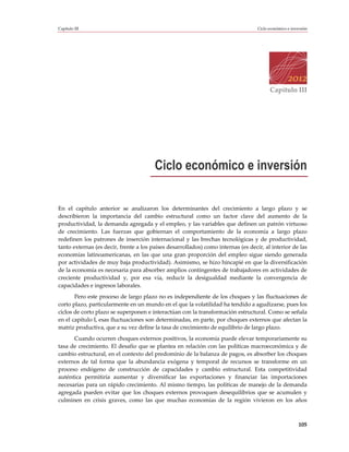 Capítulo III                                                                       Ciclo económico e inversión




                                                                                         Capítulo III




                                        Ciclo económico e inversión

En el capítulo anterior se analizaron los determinantes del crecimiento a largo plazo y se
describieron la importancia del cambio estructural como un factor clave del aumento de la
productividad, la demanda agregada y el empleo, y las variables que definen un patrón virtuoso
de crecimiento. Las fuerzas que gobiernan el comportamiento de la economía a largo plazo
redefinen los patrones de inserción internacional y las brechas tecnológicas y de productividad,
tanto externas (es decir, frente a los países desarrollados) como internas (es decir, al interior de las
economías latinoamericanas, en las que una gran proporción del empleo sigue siendo generada
por actividades de muy baja productividad). Asimismo, se hizo hincapié en que la diversificación
de la economía es necesaria para absorber amplios contingentes de trabajadores en actividades de
creciente productividad y, por esa vía, reducir la desigualdad mediante la convergencia de
capacidades e ingresos laborales.
       Pero este proceso de largo plazo no es independiente de los choques y las fluctuaciones de
corto plazo, particularmente en un mundo en el que la volatilidad ha tendido a agudizarse, pues los
ciclos de corto plazo se superponen e interactúan con la transformación estructural. Como se señala
en el capítulo I, esas fluctuaciones son determinadas, en parte, por choques externos que afectan la
matriz productiva, que a su vez define la tasa de crecimiento de equilibrio de largo plazo.
      Cuando ocurren choques externos positivos, la economía puede elevar temporariamente su
tasa de crecimiento. El desafío que se plantea en relación con las políticas macroeconómica y de
cambio estructural, en el contexto del predominio de la balanza de pagos, es absorber los choques
externos de tal forma que la abundancia exógena y temporal de recursos se transforme en un
proceso endógeno de construcción de capacidades y cambio estructural. Esta competitividad
auténtica permitiría aumentar y diversificar las exportaciones y financiar las importaciones
necesarias para un rápido crecimiento. Al mismo tiempo, las políticas de manejo de la demanda
agregada pueden evitar que los choques externos provoquen desequilibrios que se acumulen y
culminen en crisis graves, como las que muchas economías de la región vivieron en los años



                                                                                                         105
 
