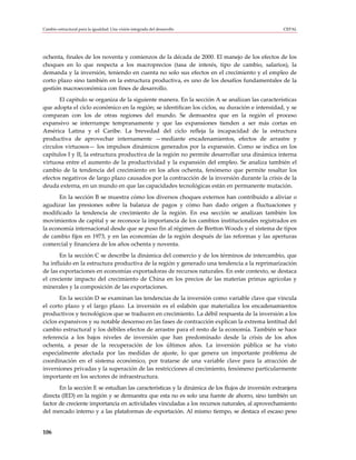 Cambio estructural para la igualdad: Una visión integrada del desarrollo                            CEPAL




ochenta, finales de los noventa y comienzos de la década de 2000. El manejo de los efectos de los
choques en lo que respecta a los macroprecios (tasa de interés, tipo de cambio, salarios), la
demanda y la inversión, teniendo en cuenta no solo sus efectos en el crecimiento y el empleo de
corto plazo sino también en la estructura productiva, es uno de los desafíos fundamentales de la
gestión macroeconómica con fines de desarrollo.
       El capítulo se organiza de la siguiente manera. En la sección A se analizan las características
que adopta el ciclo económico en la región; se identifican los ciclos, su duración e intensidad, y se
comparan con los de otras regiones del mundo. Se demuestra que en la región el proceso
expansivo se interrumpe tempranamente y que las expansiones tienden a ser más cortas en
América Latina y el Caribe. La brevedad del ciclo refleja la incapacidad de la estructura
productiva de aprovechar internamente —mediante encadenamientos, efectos de arrastre y
círculos virtuosos— los impulsos dinámicos generados por la expansión. Como se indica en los
capítulos I y II, la estructura productiva de la región no permite desarrollar una dinámica interna
virtuosa entre el aumento de la productividad y la expansión del empleo. Se analiza también el
cambio de la tendencia del crecimiento en los años ochenta, fenómeno que permite resaltar los
efectos negativos de largo plazo causados por la contracción de la inversión durante la crisis de la
deuda externa, en un mundo en que las capacidades tecnológicas están en permanente mutación.
       En la sección B se muestra cómo los diversos choques externos han contribuido a aliviar o
agudizar las presiones sobre la balanza de pagos y cómo han dado origen a fluctuaciones y
modificado la tendencia de crecimiento de la región. En esa sección se analizan también los
movimientos de capital y se reconoce la importancia de los cambios institucionales registrados en
la economía internacional desde que se puso fin al régimen de Bretton Woods y el sistema de tipos
de cambio fijos en 1973, y en las economías de la región después de las reformas y las aperturas
comercial y financiera de los años ochenta y noventa.
       En la sección C se describe la dinámica del comercio y de los términos de intercambio, que
ha influido en la estructura productiva de la región y generado una tendencia a la reprimarización
de las exportaciones en economías exportadoras de recursos naturales. En este contexto, se destaca
el creciente impacto del crecimiento de China en los precios de las materias primas agrícolas y
minerales y la composición de las exportaciones.
       En la sección D se examinan las tendencias de la inversión como variable clave que vincula
el corto plazo y el largo plazo. La inversión es el eslabón que materializa los encadenamientos
productivos y tecnológicos que se traducen en crecimiento. La débil respuesta de la inversión a los
ciclos expansivos y su notable descenso en las fases de contracción explican la extrema lentitud del
cambio estructural y los débiles efectos de arrastre para el resto de la economía. También se hace
referencia a los bajos niveles de inversión que han predominado desde la crisis de los años
ochenta, a pesar de la recuperación de los últimos años. La inversión pública se ha visto
especialmente afectada por las medidas de ajuste, lo que genera un importante problema de
coordinación en el sistema económico, por tratarse de una variable clave para la atracción de
inversiones privadas y la superación de las restricciones al crecimiento, fenómeno particularmente
importante en los sectores de infraestructura.
       En la sección E se estudian las características y la dinámica de los flujos de inversión extranjera
directa (IED) en la región y se demuestra que esta no es solo una fuente de ahorro, sino también un
factor de creciente importancia en actividades vinculadas a los recursos naturales, al aprovechamiento
del mercado interno y a las plataformas de exportación. Al mismo tiempo, se destaca el escaso peso


106
 