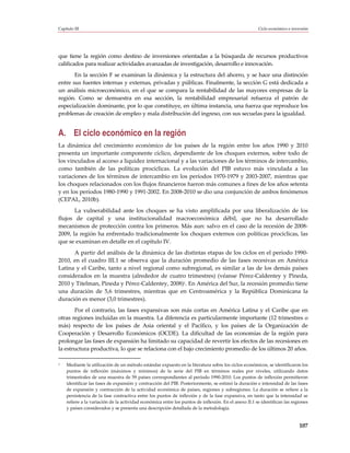 Capítulo III                                                                                          Ciclo económico e inversión




que tiene la región como destino de inversiones orientadas a la búsqueda de recursos productivos
calificados para realizar actividades avanzadas de investigación, desarrollo e innovación.
       En la sección F se examinan la dinámica y la estructura del ahorro, y se hace una distinción
entre sus fuentes internas y externas, privadas y públicas. Finalmente, la sección G está dedicada a
un análisis microeconómico, en el que se compara la rentabilidad de las mayores empresas de la
región. Como se demuestra en esa sección, la rentabilidad empresarial refuerza el patrón de
especialización dominante, por lo que constituye, en última instancia, una fuerza que reproduce los
problemas de creación de empleo y mala distribución del ingreso, con sus secuelas para la igualdad.


A. El ciclo económico en la región
La dinámica del crecimiento económico de los países de la región entre los años 1990 y 2010
presenta un importante componente cíclico, dependiente de los choques externos, sobre todo de
los vinculados al acceso a liquidez internacional y a las variaciones de los términos de intercambio,
como también de las políticas procíclicas. La evolución del PIB estuvo más vinculada a las
variaciones de los términos de intercambio en los períodos 1970-1979 y 2003-2007, mientras que
los choques relacionados con los flujos financieros fueron más comunes a fines de los años setenta
y en los períodos 1980-1990 y 1991-2002. En 2008-2010 se dio una conjunción de ambos fenómenos
(CEPAL, 2010b).
       La vulnerabilidad ante los choques se ha visto amplificada por una liberalización de los
flujos de capital y una institucionalidad macroeconómica débil, que no ha desarrollado
mecanismos de protección contra los primeros. Más aun: salvo en el caso de la recesión de 2008-
2009, la región ha enfrentado tradicionalmente los choques externos con políticas procíclicas, las
que se examinan en detalle en el capítulo IV.
      A partir del análisis de la dinámica de las distintas etapas de los ciclos en el período 1990-
2010, en el cuadro III.1 se observa que la duración promedio de las fases recesivas en América
Latina y el Caribe, tanto a nivel regional como subregional, es similar a las de los demás países
considerados en la muestra (alrededor de cuatro trimestres) (véanse Pérez-Caldentey y Pineda,
2010 y Titelman, Pineda y Pérez-Caldentey, 2008)1. En América del Sur, la recesión promedio tiene
una duración de 5,6 trimestres, mientras que en Centroamérica y la República Dominicana la
duración es menor (3,0 trimestres).
       Por el contrario, las fases expansivas son más cortas en América Latina y el Caribe que en
otras regiones incluidas en la muestra. La diferencia es particularmente importante (12 trimestres o
más) respecto de los países de Asia oriental y el Pacífico, y los países de la Organización de
Cooperación y Desarrollo Económicos (OCDE). La dificultad de las economías de la región para
prolongar las fases de expansión ha limitado su capacidad de revertir los efectos de las recesiones en
la estructura productiva, lo que se relaciona con el bajo crecimiento promedio de los últimos 20 años.

1   Mediante la utilización de un método estándar expuesto en la literatura sobre los ciclos económicos, se identificaron los
    puntos de inflexión (máximos y mínimos) de la serie del PIB en términos reales por niveles, utilizando datos
    trimestrales de una muestra de 59 países correspondientes al período 1990-2010. Los puntos de inflexión permitieron
    identificar las fases de expansión y contracción del PIB. Posteriormente, se estimó la duración e intensidad de las fases
    de expansión y contracción de la actividad económica de países, regiones y subregiones. La duración se refiere a la
    persistencia de la fase contractiva entre los puntos de inflexión y de la fase expansiva, en tanto que la intensidad se
    refiere a la variación de la actividad económica entre los puntos de inflexión. En el anexo II.1 se identifican las regiones
    y países considerados y se presenta una descripción detallada de la metodología.


                                                                                                                            107
 
