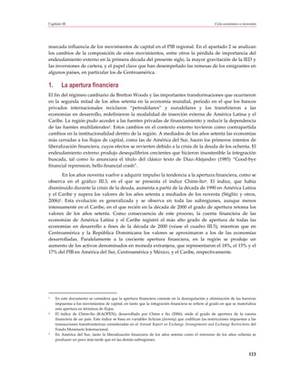 Capítulo III                                                                                         Ciclo económico e inversión




marcada influencia de los movimientos de capital en el PIB regional. En el apartado 2 se analizan
los cambios de la composición de estos movimientos, entre otros la pérdida de importancia del
endeudamiento externo en la primera década del presente siglo, la mayor gravitación de la IED y
las inversiones de cartera, y el papel clave que han desempeñado las remesas de los emigrantes en
algunos países, en particular los de Centroamérica.

1.       La apertura financiera
El fin del régimen cambiario de Bretton Woods y las importantes transformaciones que ocurrieron
en la segunda mitad de los años setenta en la economía mundial, período en el que los bancos
privados internacionales reciclaron “petrodólares” y eurodólares y los transfirieron a las
economías en desarrollo, redefinieron la modalidad de inserción externa de América Latina y el
Caribe. La región pudo acceder a las fuentes privadas de financiamiento y reducir la dependencia
de las fuentes multilaterales3. Estos cambios en el contexto externo tuvieron como contrapartida
cambios en la institucionalidad dentro de la región. A mediados de los años setenta las economías
más cerradas a los flujos de capital, como las de América del Sur, hacen los primeros intentos de
liberalización financiera, cuyos efectos se revierten debido a la crisis de la deuda de los ochenta. El
endeudamiento externo produjo desequilibrios crecientes que hicieron insostenible la integración
buscada, tal como lo anunciara el título del clásico texto de Díaz-Alejandro (1985) “Good-bye
financial repression, hello financial crash”.
       En los años noventa vuelve a adquirir impulso la tendencia a la apertura financiera, como se
observa en el gráfico III.3, en el que se presenta el índice Chinn-Ito4. El índice, que había
disminuido durante la crisis de la deuda, aumenta a partir de la década de 1990 en América Latina
y el Caribe y supera los valores de los años setenta a mediados de los noventa (Stiglitz y otros,
2006)5. Esta evolución es generalizada y se observa en toda las subregiones, aunque menos
intensamente en el Caribe, en el que recién en la década de 2000 el grado de apertura retoma los
valores de los años setenta. Como consecuencia de este proceso, la cuenta financiera de las
economías de América Latina y el Caribe registró el más alto grado de apertura de todas las
economías en desarrollo a fines de la década de 2000 (véase el cuadro III.5), mientras que en
Centroamérica y la República Dominicana los valores se aproximaron a los de las economías
desarrolladas. Paralelamente a la creciente apertura financiera, en la región se produjo un
aumento de los activos denominados en moneda extranjera, que representaron el 18%, el 15% y el
17% del PIB en América del Sur, Centroamérica y México, y el Caribe, respectivamente.




3    En este documento se considera que la apertura financiera consiste en la desregulación y eliminación de las barreras
     impuestas a los movimientos de capital, en tanto que la integración financiera se refiere al grado en que se materializa
     esta apertura en términos de flujos.
4    El índice de Chinn-Ito (KAOPEN), desarrollado por Chinn e Ito (2006), mide el grado de apertura de la cuenta
     financiera de un país. Este índice se basa en variables ficticias (dummy) que codifican las restricciones impuestas a las
     transacciones transfronterizas consideradas en el Annual Report on Exchange Arrangements and Exchange Restrictions del
     Fondo Monetario Internacional.
5    En América del Sur, tanto la liberalización financiera de los años setenta como el retroceso de los años ochenta se
     producen un poco más tarde que en las demás subregiones.


                                                                                                                           113
 