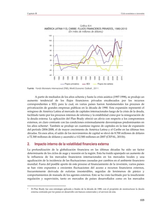 Capítulo III                                                                                                                             Ciclo económico e inversión




                                                 Gráfico III.4
                  AMÉRICA LATINA Y EL CARIBE: FLUJOS FINANCIEROS PRIVADOS, 1980-2010
                                      (En miles de millones de dólares)
                       120

                       100

                        80

                        60

                        40

                        20

                         0

                       -20

                       -40
                             1980

                                    1982

                                           1984




                                                                                              1998
                                                    1986

                                                           1988

                                                                  1990

                                                                         1992

                                                                                1994

                                                                                       1996




                                                                                                      2000

                                                                                                             2002

                                                                                                                    2004

                                                                                                                           2006

                                                                                                                                  2008

                                                                                                                                         2010
                                                  Flujos privados                  IED               Flujos de cartera

Fuente: Fondo Monetario Internacional (FMI), World Economic Outlook , 2011.



        A partir de mediados de los años ochenta y hasta la crisis asiática (1997-1998), se produjo un
aumento tendencial de los flujos financieros privados encabezados por los recursos
correspondientes a IED, para lo cual, en varios países fueron fundamentales los procesos de
privatización de grandes empresas públicas en la década de 1990. Esta expansión representó el
reingreso de América Latina al mercado de capitales internacionales luego de la crisis de la deuda,
facilitado tanto por los procesos internos de reforma y la estabilidad como por la renegociación de
la deuda externa. La aplicación del Plan Brady ofreció un alivio con respecto a los compromisos
externos, en claro contraste con las condiciones extremadamente desventajosas predominantes en
los años ochenta6. También se produjo un cuantioso ingreso de capitales en la fase de expansión
del período 2004-2008, el de mayor crecimiento de América Latina y el Caribe en las últimas tres
décadas. En esos años, el saldo de los movimientos de capital se elevó de 8.700 millones de dólares
a 72.300 millones de dólares y ascendió a 112.500 millones en 2007 (CEPAL, 2011b).

2.       Impacto interno de la volatilidad financiera externa
La profundización de la globalización financiera en las últimas décadas ha sido un factor
determinante de los ciclos de auge y recesión en la región. Esta ha traído aparejado un aumento de
la influencia de los mercados financieros internacionales en los mercados locales y una
agudización de la incidencia de las fluctuaciones causadas por cambios en el ambiente financiero
mundial. Fuera del posible aporte de este proceso al financiamiento de la inversión, varios países
se han visto expuestos a crecientes fluctuaciones del acceso a recursos financieros externos,
frecuentemente derivada de euforias insostenibles, seguidas de fenómenos de pánico y
comportamientos de manada de los agentes externos. Esto se ha visto facilitado por la insuficiente
regulación y supervisión, tanto en mercados de países desarrollados como en los mercados


6    El Plan Brady fue una estrategia aplicada a finales de la década de 1980, con el propósito de reestructurar la deuda
     externa contraída por los países en desarrollo con bancos comerciales y el servicio de esta.


                                                                                                                                                               115
 