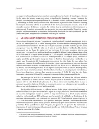 Capítulo III                                                                                        Ciclo económico e inversión




un mayor nivel en ambas variables), cambian sustancialmente las fuentes de los choques externos.
En los países del primer grupo, con menor profundización financiera y menos expuestos, los
choques externos provienen principalmente de la demanda externa (quántum y precios de bienes
y servicios) y no de los mercados financieros. Al aumentar la profundización financiera interna y
la inserción financiera externa, la volatilidad de los mercados financieros se suma a la de los
mercados externos de bienes y servicios. La política fiscal y cambiaria son determinantes en la
gran mayoría de países, pero aquellos que presentan una mayor profundidad financiera pueden
adoptar políticas monetarias y financieras, incluidas las de regulación macroprudencial, que los
doten de mayores márgenes de acción frente a los choques externos.

3.       La composición de los flujos financieros externos
Las corrientes de capital privado (“corrientes de capital no oficial”, según la terminología técnica)
se han ido constituyendo en la fuente más importante de financiamiento externo para la región.
Actualmente representan más del 80% de los flujos financieros privados recibidos por los países
emergentes y más del 90% del total en el caso de América Latina y el Caribe. El principal
componente de los flujos de capital son las corrientes de inversión extranjera directa, que
representan, en promedio en la última década, cerca del 42% del total en los países en desarrollo y
un 52% del total en la región (véase el cuadro III.7). Por su parte, los flujos de inversión de cartera
han aumentado en las últimas dos décadas, hasta representar el 7% del total de las corrientes de
capital percibidas por la región. Luego de Asia y el Pacífico, América Latina y el Caribe es la
región más dependiente del financiamiento proveniente de estos flujos de corto plazo. Los
ingresos por concepto de deuda externa de América Latina experimentaron un marcado descenso
desde comienzos de la década de 1990 hasta el año 2010, del 30,1% al 5,6%. Además, en la región
se observa un aumento significativo de los ingresos correspondientes a remesas de emigrantes7,
que junto con la inversión extranjera directa se han convertido en un componente importante de
los recursos financieros externos. Las remesas representan el 31,2% del total de estos flujos
financieros y superan el 10% del PIB en algunas economías de Centroamérica y el Caribe.
       La participación de la IED ha tendido a aumentar en las últimas dos décadas, mientras
perdía importancia el endeudamiento externo, lo que queda de manifiesto en los cambios en la
relación entre el valor de la deuda y la suma de la deuda más el acervo de IED. Tanto cuando se
considera a América Latina y el Caribe en su conjunto como a sus subregiones por separado, se
observa una baja de esta relación en la última década.
      En el gráfico III.5 se muestra la caída de la suma de los pagos externos por intereses y la
remisión de utilidades para el conjunto de la región en el largo plazo. Esta tendencia se da también
en todas las subregiones, excepto el Caribe. El pago de intereses de la deuda externa tendió a
reducirse en la década de 2000, al tiempo que la remisión de utilidades y dividendos de las
empresas transnacionales a sus casas matrices aumentó del 5% del valor de las exportaciones al
17%. En el marco de esta tendencia, la Argentina, Nicaragua, Panamá y Venezuela (República
Bolivariana de) son los países en los que más disminuyó el peso de los intereses medido como
porcentaje de las exportaciones. Por otra parte, los países en los que más ha aumentado la
importancia de las remisiones de utilidades y dividendos son Chile, Colombia, el Perú, el Uruguay
y algunas economías del Caribe.

7    En el cuadro III.6 se incorporan las remesas de emigrantes a los ingresos financieros, debido a su creciente importancia
     como fuente de recursos externos para muchos países de la región.


                                                                                                                          117
 