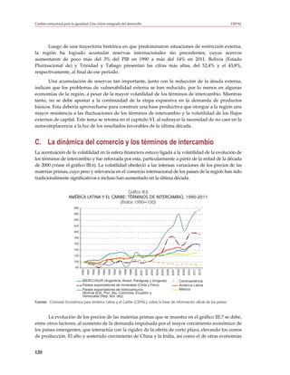 Cambio estructural para la igualdad: Una visión integrada del desarrollo                                                                                                                         CEPAL




      Luego de una trayectoria histórica en que predominaron situaciones de restricción externa,
la región ha logrado acumular reservas internacionales sin precedentes, cuyos acervos
aumentaron de poco más del 3% del PIB en 1990 a más del 14% en 2011. Bolivia (Estado
Plurinacional de) y Trinidad y Tabago presentan las cifras más altas, del 52,4% y el 43,8%,
respectivamente, al final de ese período.
       Una acumulación de reservas tan importante, junto con la reducción de la deuda externa,
indican que los problemas de vulnerabilidad externa se han reducido, por lo menos en algunas
economías de la región, a pesar de la mayor volatilidad de los términos de intercambio. Mientras
tanto, no se debe apostar a la continuidad de la etapa expansiva en la demanda de productos
básicos. Esta debería aprovecharse para construir una base productiva que otorgue a la región una
mayor resistencia a las fluctuaciones de los términos de intercambio y la volatilidad de los flujos
externos de capital. Este tema se retoma en el capítulo VI, al subrayar la necesidad de no caer en la
autocomplacencia a la luz de los resultados favorables de la última década.


C. La dinámica del comercio y los términos de intercambio
La acentuación de la volatilidad en la esfera financiera estuvo ligada a la volatilidad de la evolución de
los términos de intercambio y fue reforzada por esta, particularmente a partir de la mitad de la década
de 2000 (véase el gráfico III.6). La volatilidad obedeció a las intensas variaciones de los precios de las
materias primas, cuyo peso y relevancia en el comercio internacional de los países de la región han sido
tradicionalmente significativos e incluso han aumentado en la última década.

                                                   Gráfico III.6
                      AMÉRICA LATINA Y EL CARIBE: TÉRMINOS DE INTERCAMBIO, 1990-2011
                                              (Índice 1990=100)
                          280

                          260

                          240

                          220

                          200

                          180

                          160

                          140

                          120

                          100

                           80
                                1990
                                       1991
                                              1992
                                                     1993
                                                            1994
                                                                   1995
                                                                          1996
                                                                                 1997
                                                                                        1998
                                                                                               1999
                                                                                                      2000
                                                                                                             2001
                                                                                                                    2002
                                                                                                                           2003
                                                                                                                                  2004
                                                                                                                                         2005
                                                                                                                                                2006
                                                                                                                                                       2007
                                                                                                                                                              2008
                                                                                                                                                                     2009
                                                                                                                                                                            2010
                                                                                                                                                                                   2011
                                                                                                                                                                                          2012




                                MERCOSUR (Argentina, Brasil, Paraguay y Uruguay)                                                                                Centroamérica
                                Países exportadores de minerales (Chile y Perú)                                                                                 América Latina
                                Países exportadores de hidrocarburos                                                                                            México
                                (Bolivia (Est. Plur. de), Colombia, Ecuador y
                                Venezuela (Rep. Bol. de))
Fuente: Comisión Económica para América Latina y el Caribe (CEPAL), sobre la base de información oficial de los países.



       La evolución de los precios de las materias primas que se muestra en el gráfico III.7 se debe,
entre otros factores, al aumento de la demanda impulsada por el mayor crecimiento económico de
los países emergentes, que interactúa con la rigidez de la oferta de corto plazo, elevando los costos
de producción. El alto y sostenido crecimiento de China y la India, así como el de otras economías


120
 