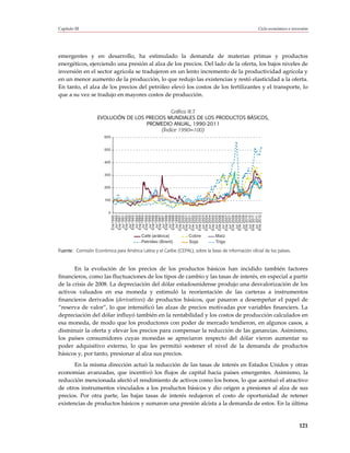 Capítulo III                                                                                          Ciclo económico e inversión




emergentes y en desarrollo, ha estimulado la demanda de materias primas y productos
energéticos, ejerciendo una presión al alza de los precios. Del lado de la oferta, los bajos niveles de
inversión en el sector agrícola se tradujeron en un lento incremento de la productividad agrícola y
en un menor aumento de la producción, lo que redujo las existencias y restó elasticidad a la oferta.
En tanto, el alza de los precios del petróleo elevó los costos de los fertilizantes y el transporte, lo
que a su vez se tradujo en mayores costos de producción.

                                               Gráfico III.7
                   EVOLUCIÓN DE LOS PRECIOS MUNDIALES DE LOS PRODUCTOS BÁSICOS,
                                    PROMEDIO ANUAL, 1990-2011
                                          (Índice 1990=100)
                       600


                       500


                       400


                       300


                       200


                       100


                         0
                             Ene 1990
                              Jul 1990
                             Ene 1991
                              Jul 1991
                             Ene 1992
                              Jul 1992
                             Ene 1993
                              Jul 1993
                             Ene 1994
                              Jul 1994
                             Ene 1995
                              Jul 1995
                             Ene 1996
                              Jul 1996
                             Ene 1997
                              Jul 1997
                             Ene 1998
                              Jul 1998
                             Ene 1999
                              Jul 1999
                             Ene 2000
                              Jul 2000
                             Ene 2001
                              Jul 2001
                             Ene 2002
                              Jul 2002
                             Ene 2003
                              Jul 2003
                             Ene 2004
                              Jul 2004
                             Ene 2005
                              Jul 2005
                             Ene 2006
                              Jul 2006
                             Ene 2007
                              Jul 2007
                             Ene 2008
                              Jul 2008
                             Ene 2009
                              Jul 2009
                             Ene 2010
                              Jul 2010
                             Ene 2011
                              Jul 2011
                             Ene 2012
                                          Café (arábica)          Cobre         Maíz
                                          Petróleo (Brent)        Soja          Trigo

Fuente: Comisión Económica para América Latina y el Caribe (CEPAL), sobre la base de información oficial de los países.



       En la evolución de los precios de los productos básicos han incidido también factores
financieros, como las fluctuaciones de los tipos de cambio y las tasas de interés, en especial a partir
de la crisis de 2008. La depreciación del dólar estadounidense produjo una desvalorización de los
activos valuados en esa moneda y estimuló la reorientación de las carteras a instrumentos
financieros derivados (derivatives) de productos básicos, que pasaron a desempeñar el papel de
“reserva de valor”, lo que intensificó las alzas de precios motivadas por variables financiers. La
depreciación del dólar influyó también en la rentabilidad y los costos de producción calculados en
esa moneda, de modo que los productores con poder de mercado tendieron, en algunos casos, a
disminuir la oferta y elevar los precios para compensar la reducción de las ganancias. Asimismo,
los países consumidores cuyas monedas se apreciaron respecto del dólar vieron aumentar su
poder adquisitivo externo, lo que les permitió sostener el nivel de la demanda de productos
básicos y, por tanto, presionar al alza sus precios.
       En la misma dirección actuó la reducción de las tasas de interés en Estados Unidos y otras
economías avanzadas, que incentivó los flujos de capital hacia países emergentes. Asimismo, la
reducción mencionada afectó el rendimiento de activos como los bonos, lo que acentuó el atractivo
de otros instrumentos vinculados a los productos básicos y dio origen a presiones al alza de sus
precios. Por otra parte, las bajas tasas de interés redujeron el costo de oportunidad de retener
existencias de productos básicos y sumaron una presión alcista a la demanda de estos. En la última


                                                                                                                            121
 
